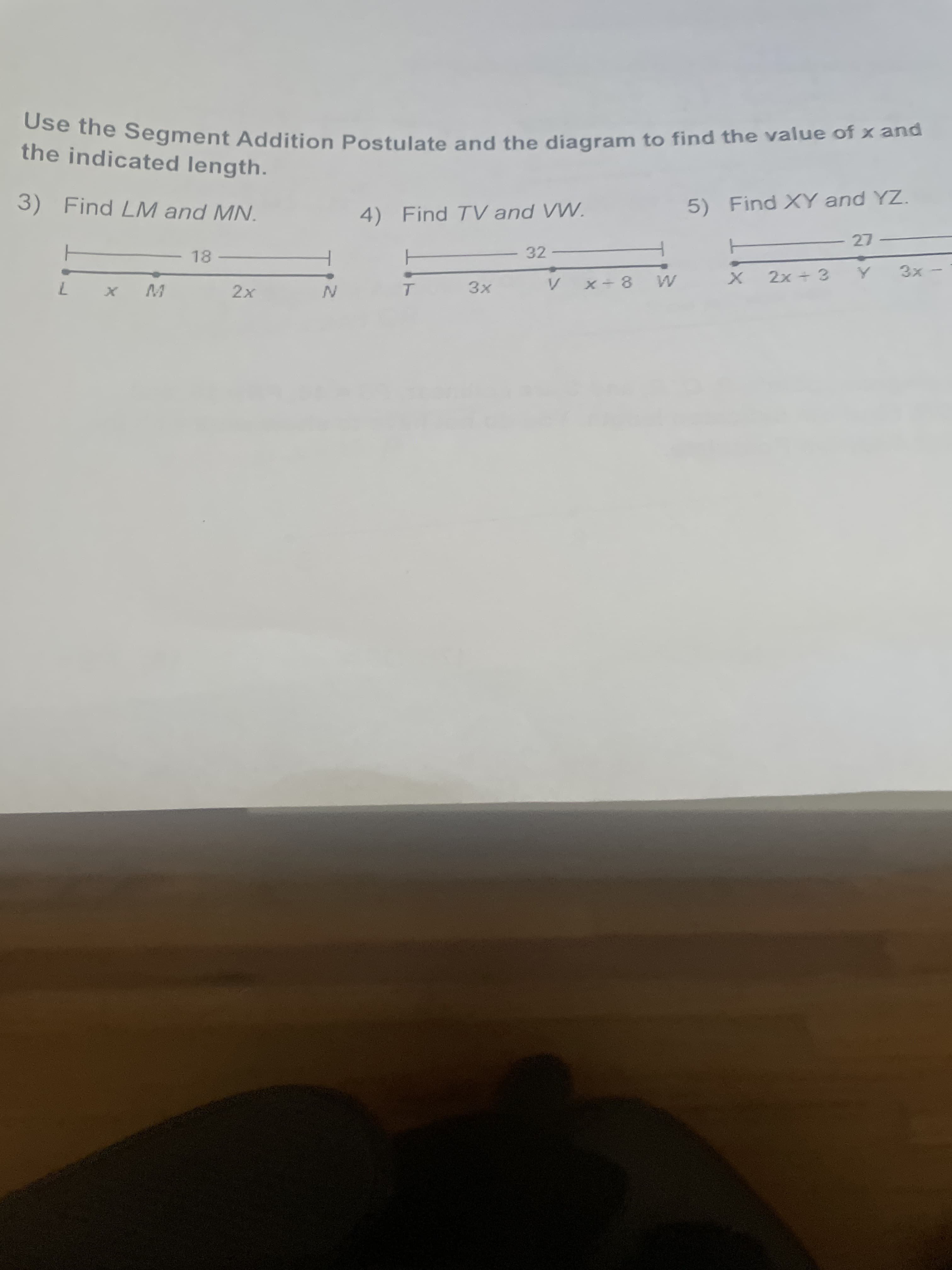 Use the Segment Addition Postulate and the diagram to find the value of x and
the indicated length.
3) Find LM and MN.
4) Find TV and VW.
5) Find XY and YZ.
27 -
18
32
3x
x-8 WV
2x + 3
7.
2x
3x
