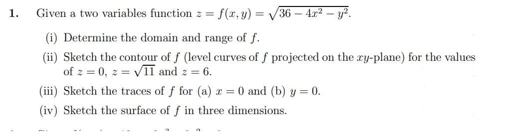 1.
Given a two variables function z = f(x, y) = √√√36 - 4x² — y².
(i) Determine the domain and range of f.
(ii) Sketch the contour of f (level curves of f projected on the xy-plane) for the values
of z = 0, z = √11 and z = 6.
(iii) Sketch the traces of f for (a) x = 0 and (b) y = 0.
(iv) Sketch the surface of f in three dimensions.
2
2