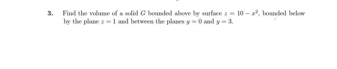 3.
Find the volume of a solid G bounded above by surface z = 10 x2, bounded below
by the plane z = 1 and between the planes y = 0 and y = 3.