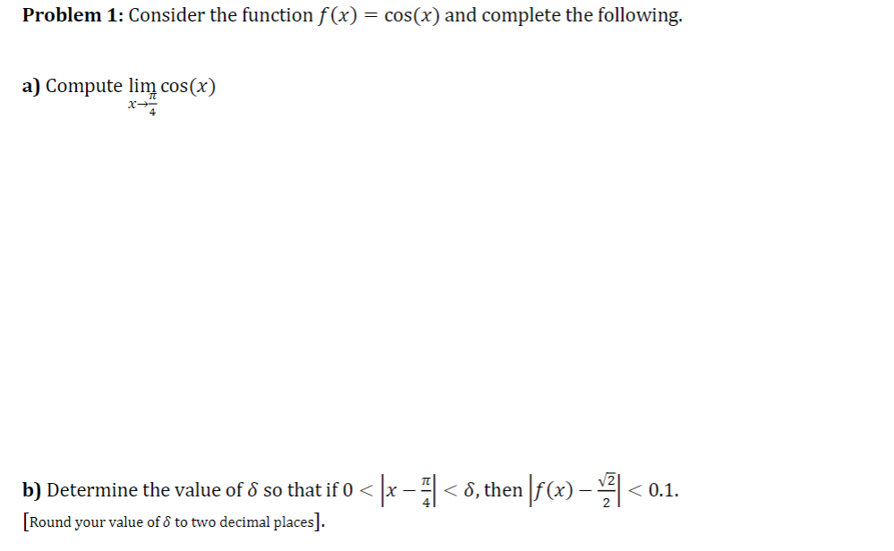 Problem 1: Consider the function f (x) = cos(x) and complete the following.
a) Compute lim cos(x)
b) Determine the value of ô so that if 0 < x -< 8, then |f(x) – < 0.1.
[Round your value of ô to two decimal places].
