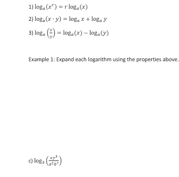 1) loga (x") = r loga(x)
2) loga (x · y) = loga x + loga y
3) loga (-) = loga(x) – loga(y)
Example 1: Expand each logarithm using the properties above.
c) log3 (7)
xy³
a²b7
