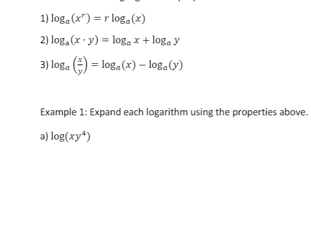 1) loga (x") = r log.(x)
2) loga (x · y) = loga x + loga y
3) loga
E) = log.(x) – loga(V)
Example 1: Expand each logarithm using the properties above.
a) log(xy*)
