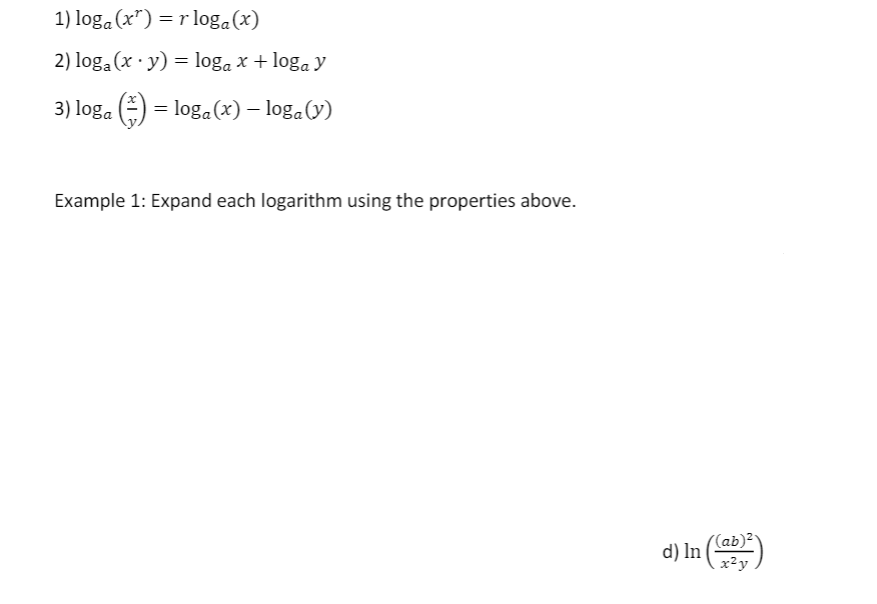 1) loga (x") = r loga(x)
2) loga (x · y) = loga x + loga y
3) loga (=)
= loga (x) – loga(v)
Example 1: Expand each logarithm using the properties above.
(ab)²
d) In (
x?y
