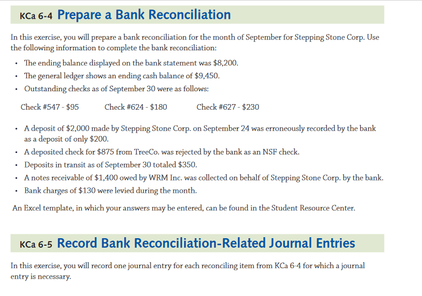 KCa 6-4 Prepare a Bank Reconciliation
In this exercise, you will prepare a bank reconciliation for the month of September for Stepping Stone Corp. Use
the following information to complete the bank reconciliation:
• The ending balance displayed on the bank statement was $8,200.
• The general ledger shows an ending cash balance of $9,450.
Outstanding checks as of September 30 were as follows:
Check #547 - $95
Check #624 - $180
Check #627 - $230
· A deposit of $2,000 made by Stepping Stone Corp. on September 24 was erroneously recorded by the bank
as a deposit of only $200.
· A deposited check for $875 from TreeCo. was rejected by the bank as an NSF check.
• Deposits in transit as of September 30 totaled $350.
· Anotes receivable of $1,400 owed by WRM Inc. was collected on behalf of Stepping Stone Corp. by the bank.
• Bank charges of $130 were levied during the month.
An Excel template, in which your answers may be entered, can be found in the Student Resource Center.
KCa 6-5 Record Bank Reconciliation-Related Journal Entries
In this exercise, you will record one journal entry for each reconciling item from KCa 6-4 for which a journal
entry is necessary.
