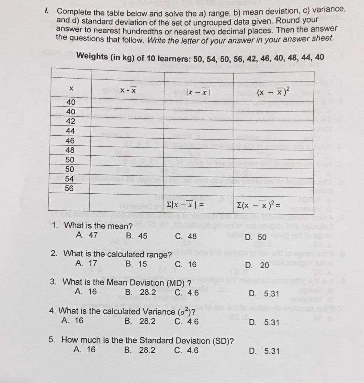 I.
. Complete the table below and solve the a) range, b) mean deviation, c) variance,
and d) standard deviation of the set of ungrouped data given. Round your
answer to nearest hundredths or nearest two decimal places. Then the answer
the questions that follow. Write the letter of your answer in your answer sheet.
Weights (in kg) of 10 learners: 50, 54, 50, 56, 42, 46, 40, 48, 44, 40
X - X
|x - x |
(x – x)²
40
40
42
44
46
48
50
50
54
56
Elx – x | =
E(x - x)? =
%3D
|
1. What is the mean?
А. 47
В. 45
С. 48
D. 50
et to
2. What is the calculated range?
А. 17
В. 15
С. 16
D. 20
3. What is the Mean Deviation (MD) ?
В. 28.2
А. 16
С. 4.6
D. 5.31
eg
4. What is the calculated Variance (o)?
В. 28.2
А. 16
C. 4.6
D. 5.31
5. How much is the the Standard Deviation (SD)?
В. 28.2
А. 16
С. 4.6
D. 5.31
