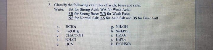 2. Classify the following examples of acids, bases and salts:
SA for Strong Acid; WA for Weak Acid;
SB for Strong Base: WB for Weak Base;
NS for Normal Salt; AS for Acid Salt and BS for Basic Salt
Write:
g. NHOH
h. NaH:PO.
i. H:CO
j. H;PO,
k. FEOHSO:
a.
HCIO4
b.
Ca(OH)2
CH:COOH
NH.CI
HCN
с.
d.
e.
