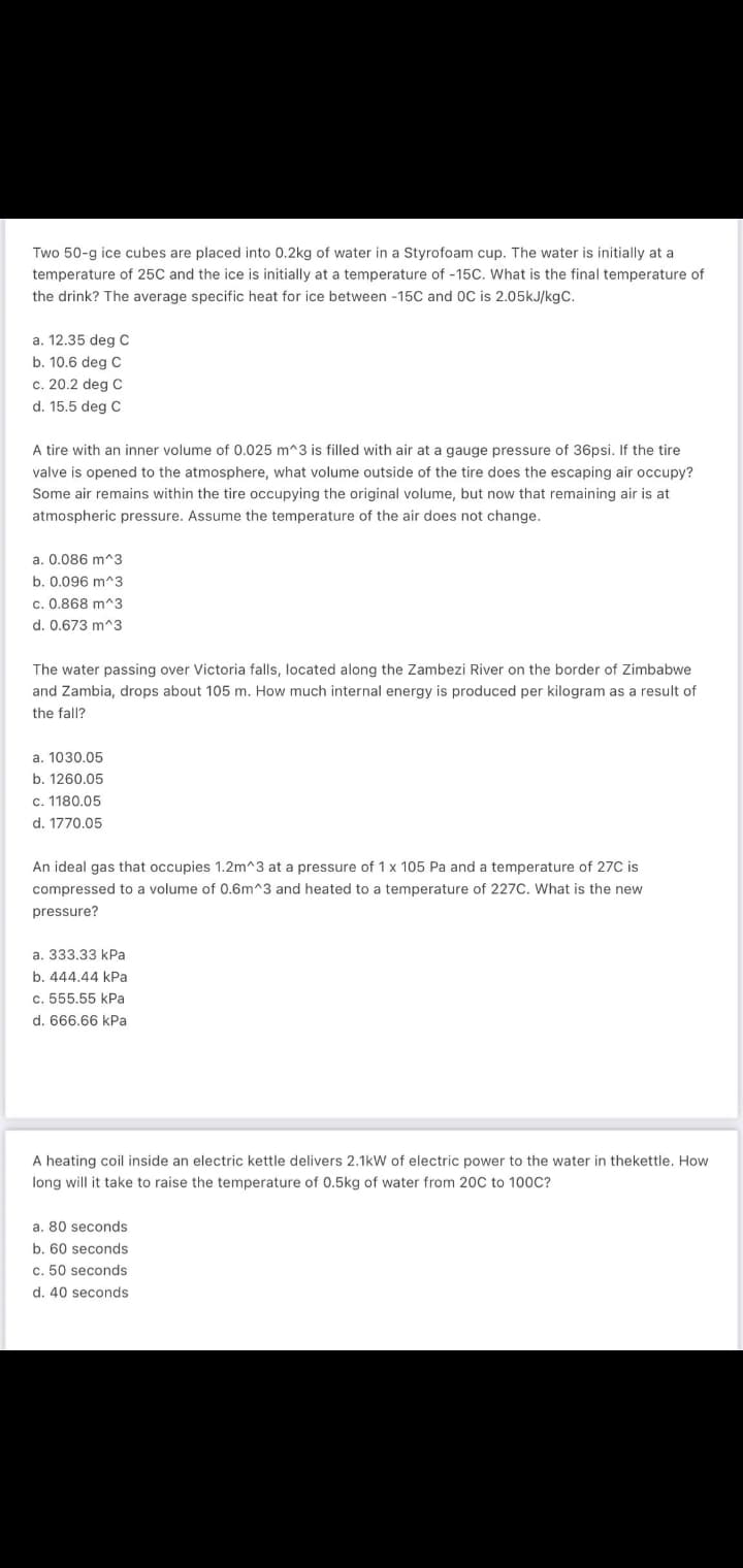 Two 50-g ice cubes are placed into 0.2kg of water in a Styrofoam cup. The water is initially at a
temperature of 25C and the ice is initially at a temperature of -15C. What is the final temperature of
the drink? The average specific heat for ice between -15C and 0C is 2.05kJ/kgC.
a. 12.35 deg C
b. 10.6 deg C
c. 20.2 deg C
d. 15.5 deg C
A tire with an inner volume of 0.025 m^3 is filled with air at a gauge pressure of 36psi. If the tire
valve is opened to the atmosphere, what volume outside of the tire does the escaping air occupy?
Some air remains within the tire occupying the original volume, but now that remaining air is at
atmospheric pressure. Assume the temperature of the air does not change.
a. 0.086 m^3
b. 0.096 m^3
c. 0.868 m^3
d. 0.673 m^3
The water passing over Victoria falls, located along the Zambezi River on the border of Zimbabwe
and Zambia, drops about 105 m. How much internal energy is produced per kilogram as a result of
the fall?
a. 1030.05
b. 1260.05
c. 1180.05
d. 1770.05
An ideal gas that occupies 1.2m^3 at a pressure of 1x 105 Pa and a temperature of 27C is
compressed to a volume of 0.6m^3 and heated to a temperature of 227C. What is the new
pressure?
a. 333.33 kPa
b. 444.44 kPa
c. 555.55 kPa
d. 666.66 kPa
A heating coil inside an electric kettle delivers 2.1kW of electric power to the water in thekettle. How
long will it take to raise the temperature of 0.5kg of water from 20C to 100C?
a. 80 seconds
b. 60 seconds
c. 50 seconds
d. 40 seconds
