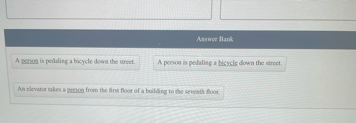 A person is pedaling a bicycle down the street.
Answer Bank
A person is pedaling a bicycle down the street.
An elevator takes a person from the first floor of a building to the seventh floor.