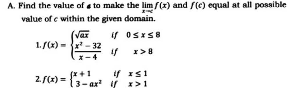 A. Find the value of a to make the lim f (x) and f(c) equal at all possible
value of c within the given domain.
(Vax
if 0sxs8
1. f(x) = {x² – 32
if
X - 4
x> 8
(x +1
13- ax? if x>1
if xs1
2. f(x) =
