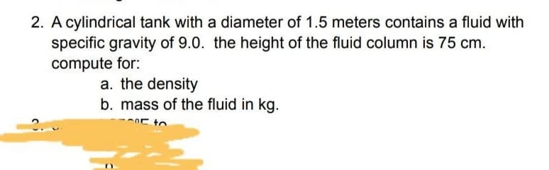 2. A cylindrical tank with a diameter of 1.5 meters contains a fluid with
specific gravity of 9.0. the height of the fluid column is 75 cm.
compute for:
a. the density
b. mass of the fluid in kg.
E to
