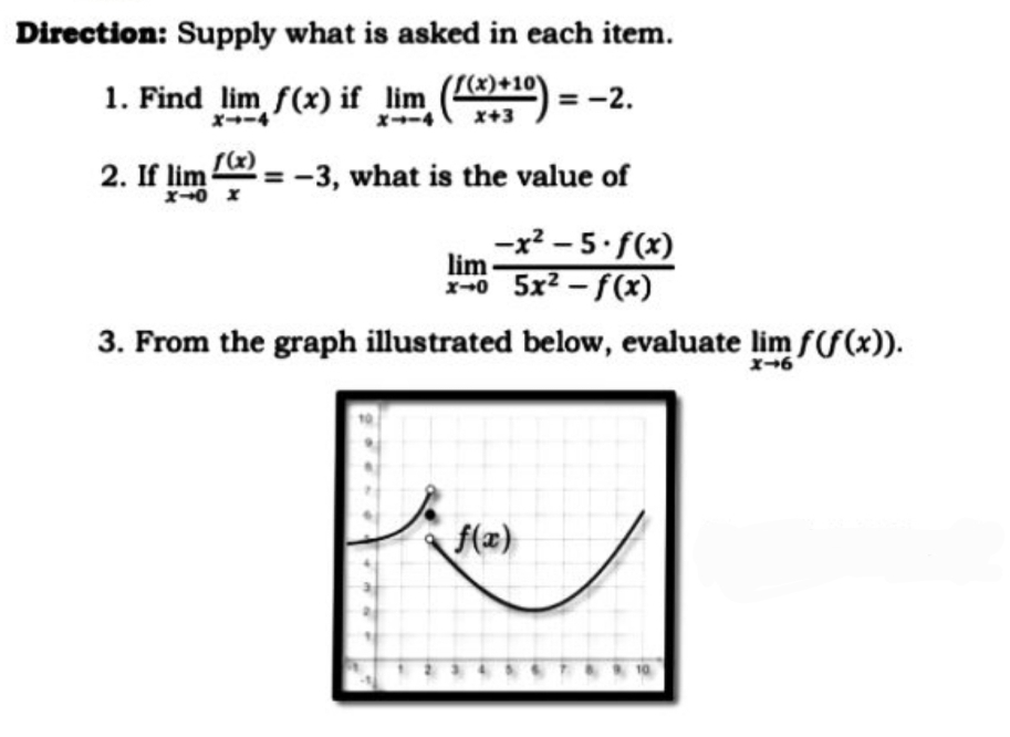 Direction: Supply what is asked in each item.
S(x)+10)
1. Find lim f(x) if lim
X→ー4
= -2.
x→ー4
x+3
2. If lim = -
= -3, what is the value of
-x? – 5 f(x)
lim
x-0 5x2 - f(x)
3. From the graph illustrated below, evaluate lim f(f(x)).
f(x)
