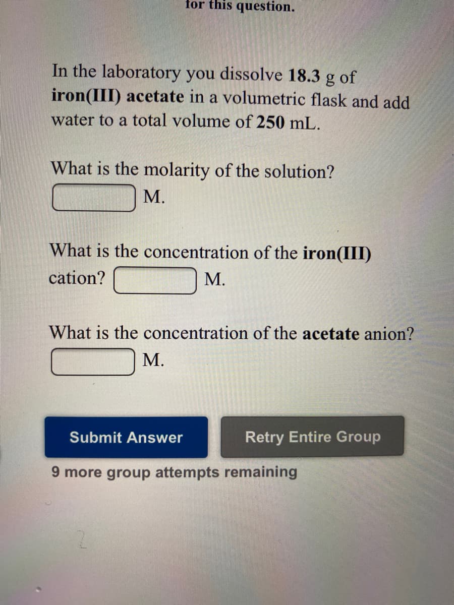 for this question.
In the laboratory you dissolve 18.3 g of
iron(III) acetate in a volumetric flask and add
water to a total volume of 250 mL.
What is the molarity of the solution?
М.
What is the concentration of the iron(III)
cation?
М.
What is the concentration of the acetate anion?
М.
Submit Answer
Retry Entire Group
9 more group attempts remaining
