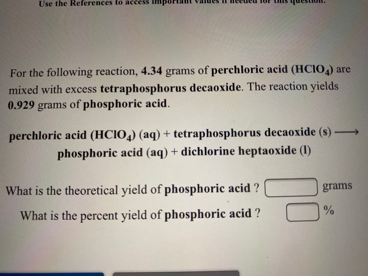 Use the References to access impo
For the following reaction, 4.34 grams of perchloric acid (HCIO,) are
mixed with excess tetraphosphorus decaoxide. The reaction yields
0.929 grams of phosphoric acid.
perchloric acid (HCIO,) (aq) + tetraphosphorus decaoxide (s)→
phosphoric acid (aq) + dichlorine heptaoxide (1)
What is the theoretical yield of phosphoric acid ?
grams
What is the percent yield of phosphoric acid ?
