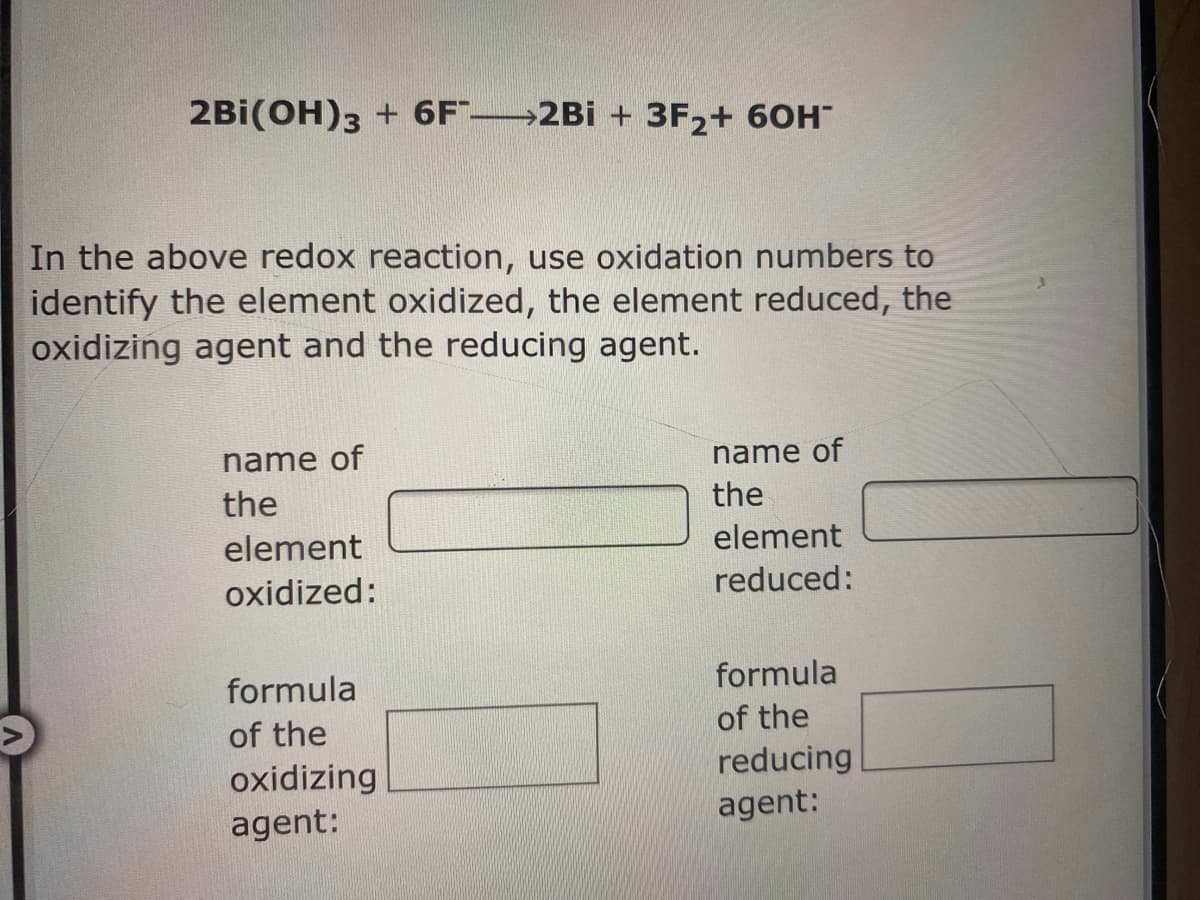 2Bi(OH)3 + 6F" 2Bi + 3F,+ 60H
In the above redox reaction, use oxidation numbers to
identify the element oxidized, the element reduced, the
oxidizing agent and the reducing agent.
name of
name of
the
the
element
element
oxidized:
reduced:
formula
formula
of the
of the
oxidizing
reducing
agent:
agent:
