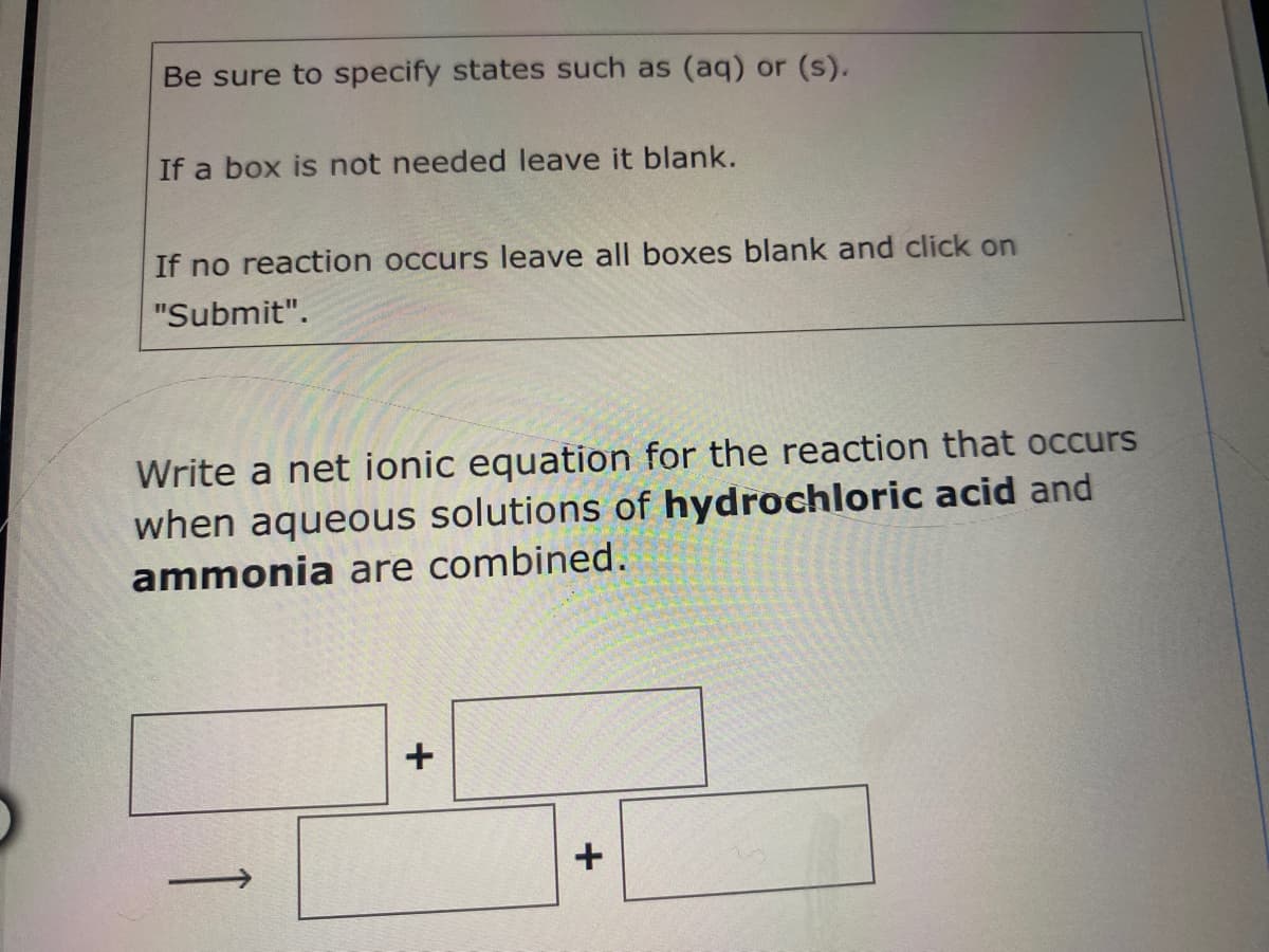 Be sure to specify states such as (aq) or (s).
If a box is not needed leave it blank.
If no reaction occurs leave all boxes blank and click on
"Submit".
Write a net ionic equation for the reaction that occurs
when aqueous solutions of hydrochloric acid and
ammonia are combined.
+
|
1
