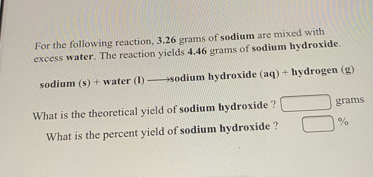 For the following reaction, 3.26 grams of sodium are mixed with
excess water. The reaction yields 4.46 grams of sodium hydroxide.
sodium (s) + water (1) →sodium hydroxide (aq) + hydrogen (g)
What is the theoretical yield of sodium hydroxide ?
grams
What is the percent yield of sodium hydroxide ?
