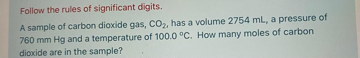 Follow the rules of significant digits.
A sample of carbon dioxide gas, CO2, has a volume 2754 mL, a pressure of
760 mm Hg and a temperature of 100.0 °C. How many moles of carbon
dioxide are in the sample?
