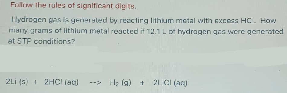 Follow the rules of significant digits.
Hydrogen gas is generated by reacting lithium metal with excess HCl. How
many grams of lithium metal reacted if 12.1 L of hydrogen gas were generated
at STP conditions?
2Li (s) + 2HCI (aq)
H2 (g) +
2LİCI (aq)
-->
