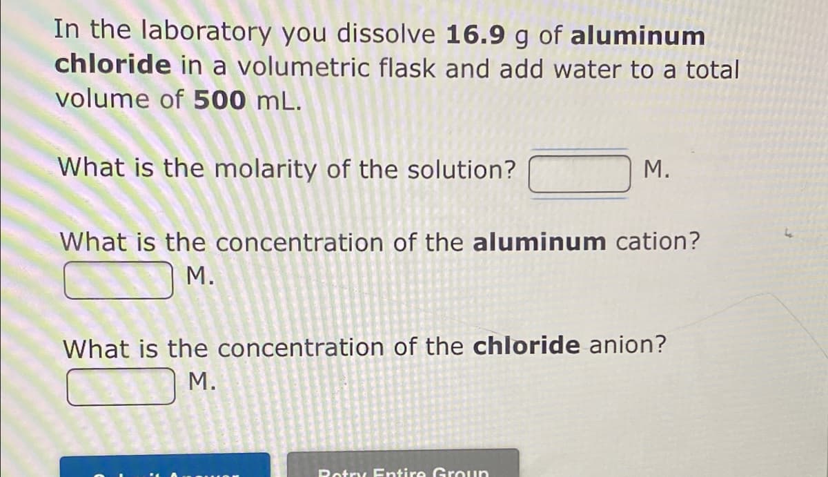 In the laboratory you dissolve 16.9 g of aluminum
chloride in a volumetric flask and add water to a total
volume of 500 mL.
What is the molarity of the solution?
М.
What is the concentration of the aluminum cation?
М.
What is the concentration of the chloride anion?
М.
Rotry Entire Groun
