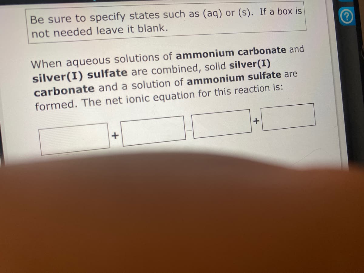 Be sure to specify states such as (aq) or (s). If a box is
not needed leave it blank.
When aqueous solutions of ammonium carbonate and
silver(I) sulfate are combined, solid silver(I)
carbonate and a solution of ammonium sulfate are
formed. The net ionic equation for this reaction is:
+
