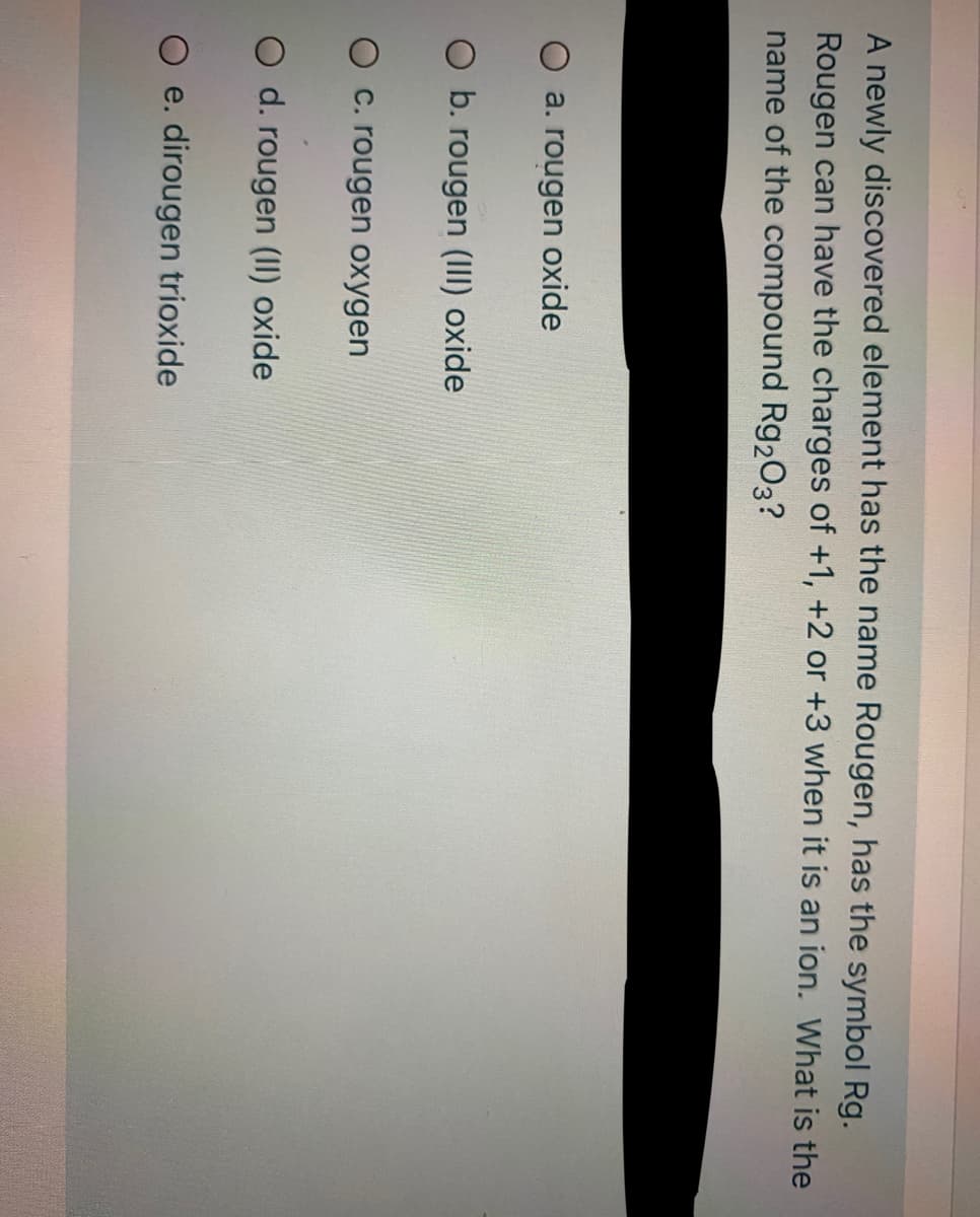 A newly discovered element has the name Rougen, has the symbol Rg.
Rougen can have the charges of +1, +2 or +3 when it is an ion. What is the
name of the compound Rg203?
O a. rougen oxide
O b. rougen (III) oxide
O c. rougen oxygen
O d. rougen (II) oxide
O e. dirougen trioxide

