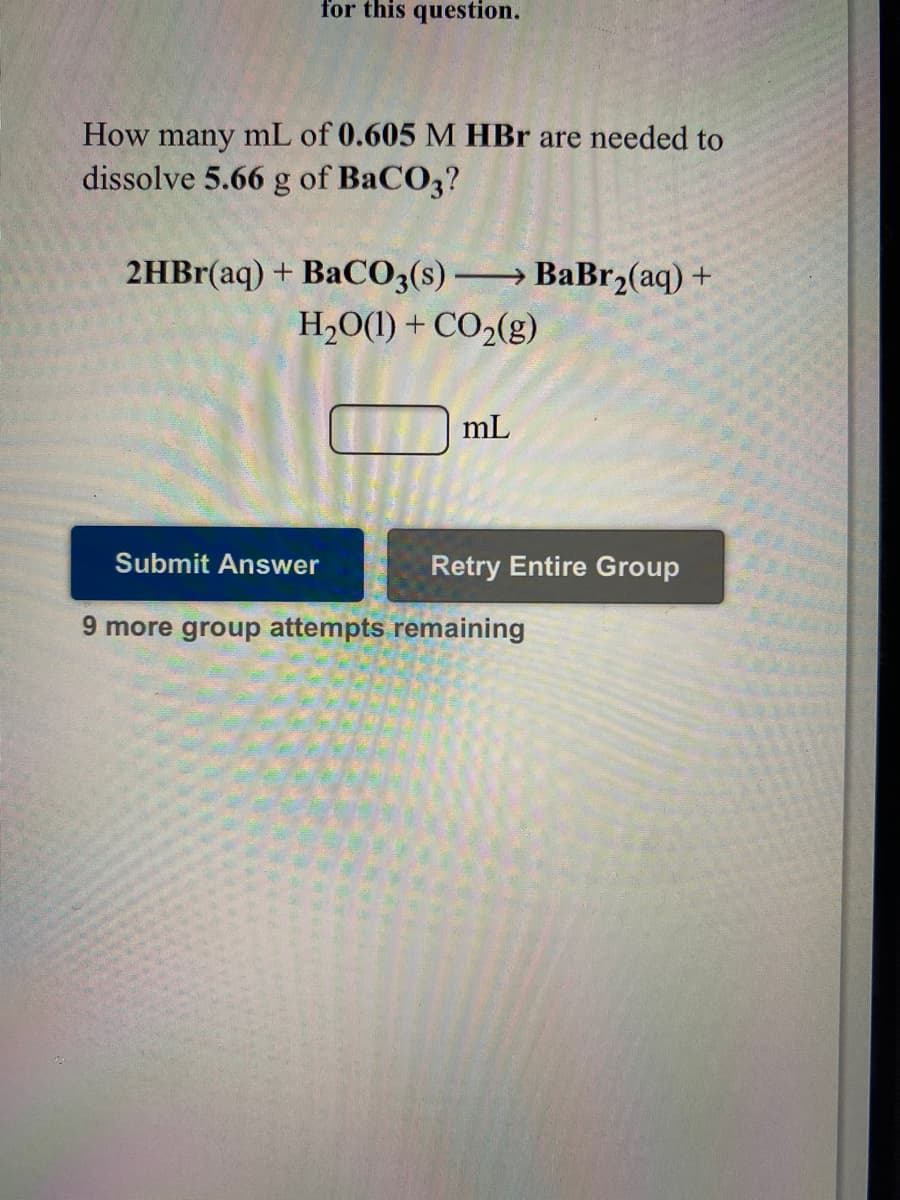 for this question.
How many mL of 0.605 M HBr are needed to
dissolve 5.66 g of BaCO3?
2HB1(aq) + BaCO;(s) BaBr2(aq) +
H2O(1) + CO2(g)
mL
Submit Answer
Retry Entire Group
9 more group attempts remaining
