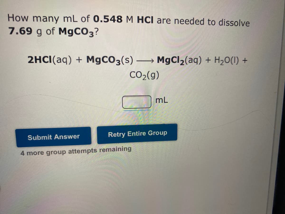 How many mL of 0.548 M HCl are needed to dissolve
7.69 g of MgCO3?
2HCI(aq) + M9CO3(s) MgCl2(aq) + H20(1) +
CO2(g)
mL
Retry Entire Group
Submit Answer
4 more group attempts remaining
