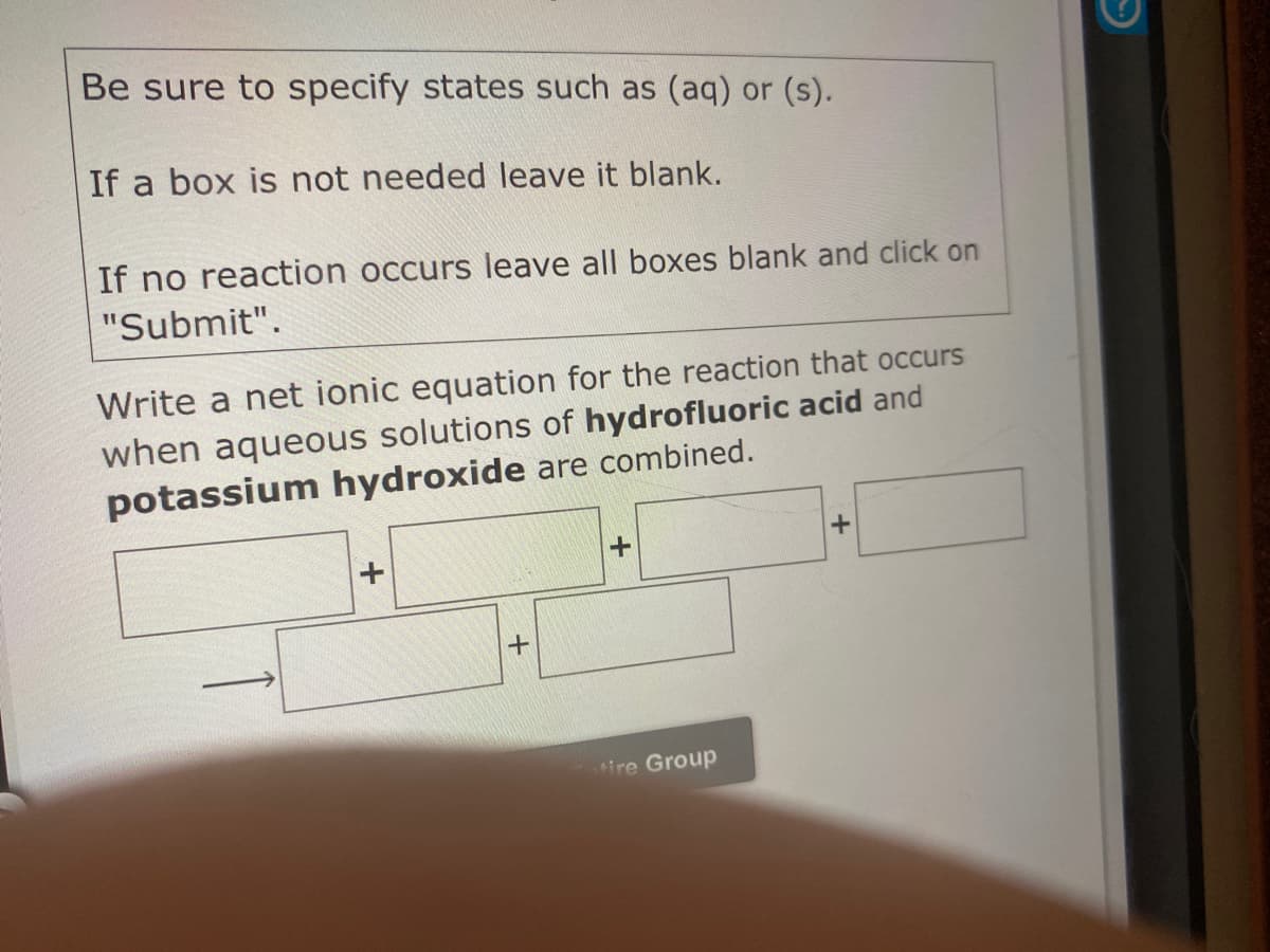 Be sure to specify states such as (aq) or (s).
If a box is not needed leave it blank.
If no reaction occurs leave all boxes blank and click on
"Submit".
Write a net ionic equation for the reaction that occurs
when aqueous solutions of hydrofluoric acid and
potassium hydroxide are combined.
ire Group
