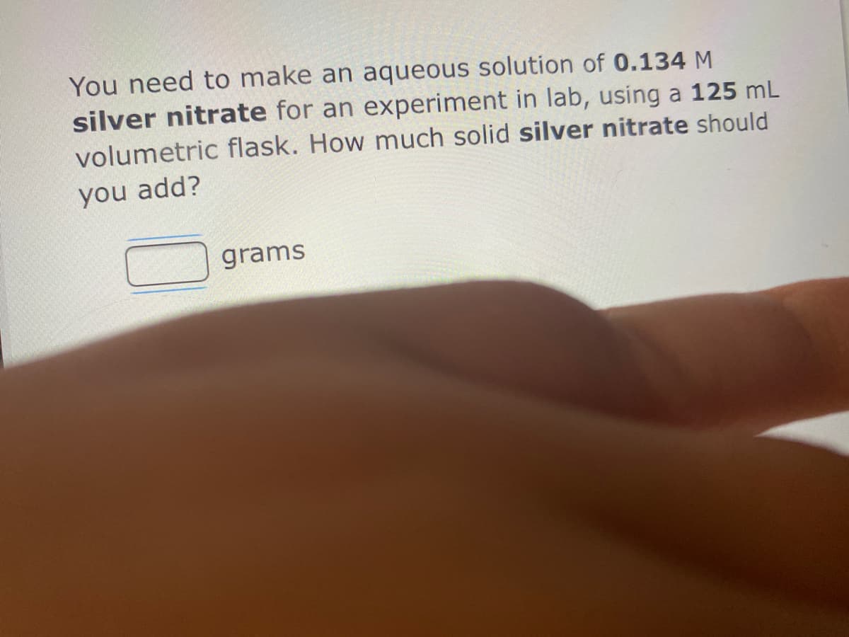You need to make an aqueous solution of 0.134 M
silver nitrate for an experiment in lab, using a 125 mL
volumetric flask. How much solid silver nitrate should
you add?
grams
