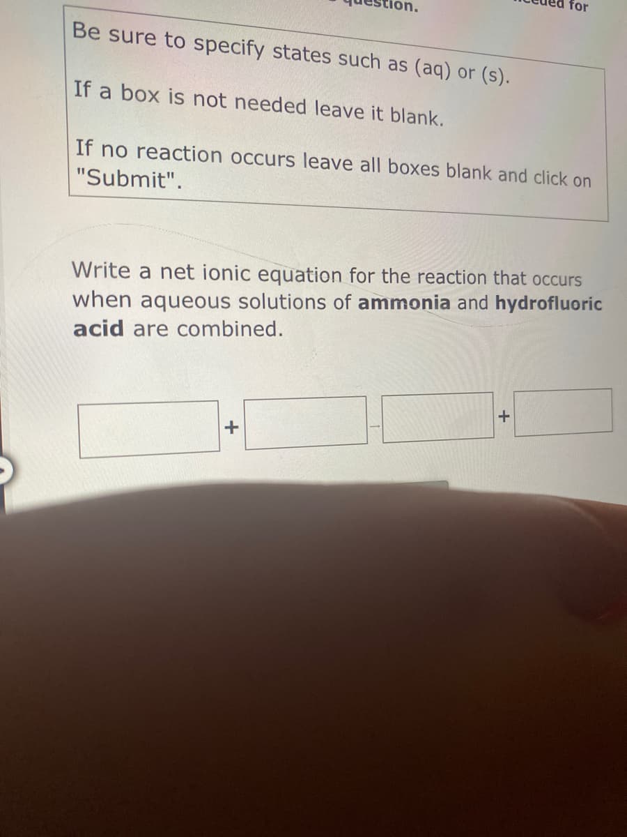 for
ion.
Be sure to specify states such as (aq) or (s).
If a box is not needed leave it blank.
If no reaction occurs leave all boxes blank and click on
"Submit".
Write a net ionic equation for the reaction that occurs
when aqueous solutions of ammonia and hydrofluoric
acid are combined.
