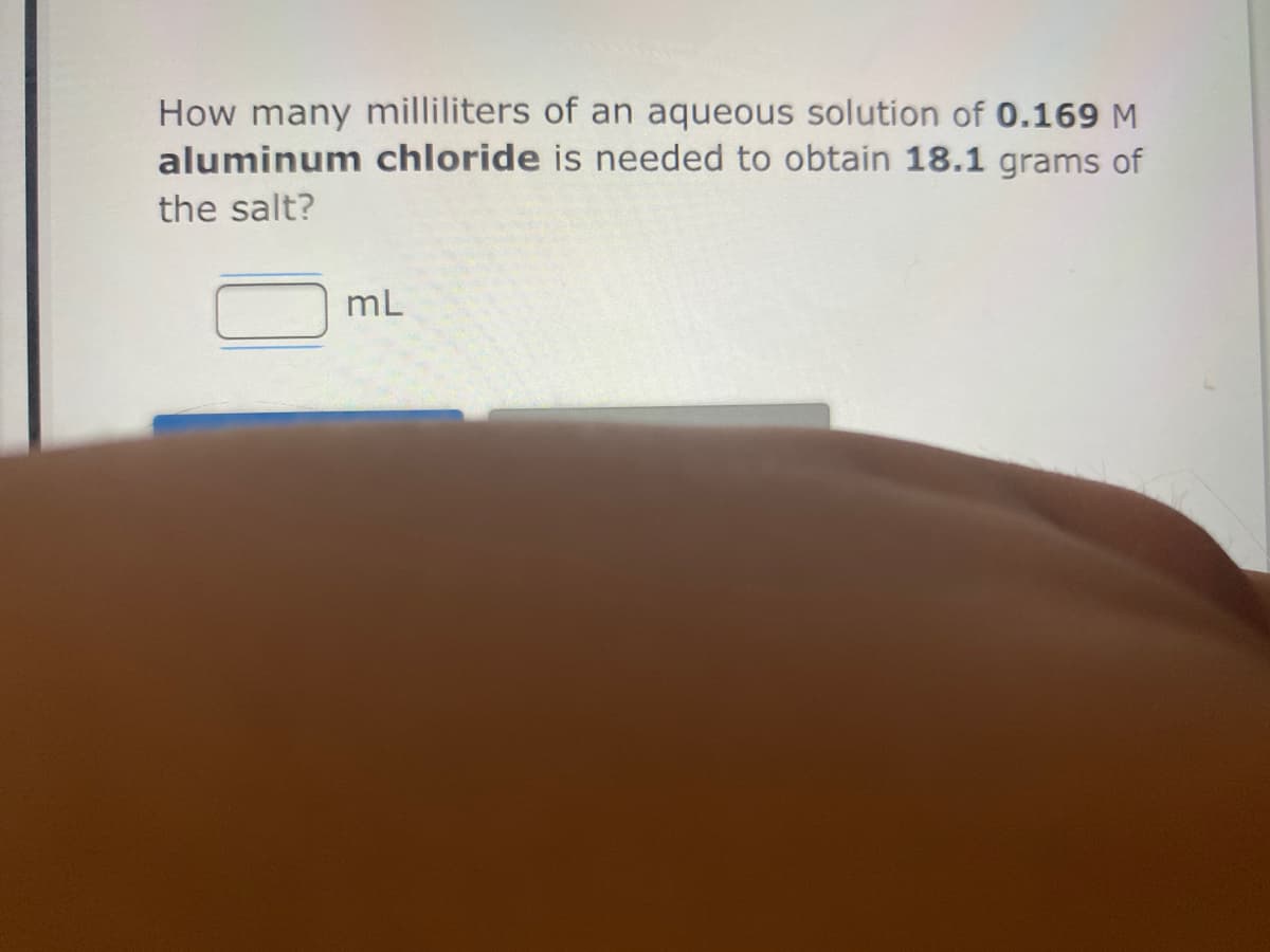 How many milliliters of an aqueous solution of 0.169 M
aluminum chloride is needed to obtain 18.1 grams of
the salt?
mL
