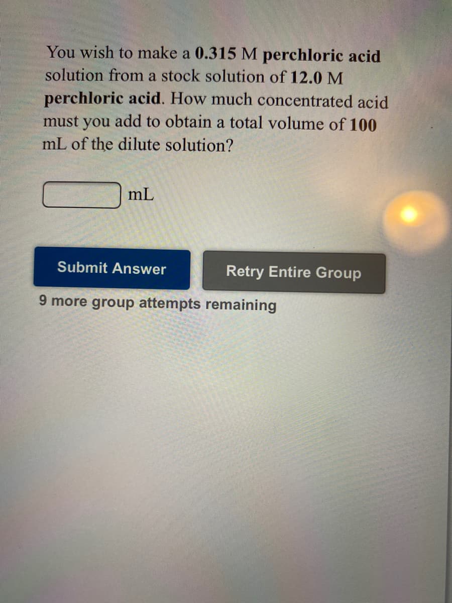 You wish to make a 0.315 M perchloric acid
solution from a stock solution of 12.0 M
perchloric acid. How much concentrated acid
must you add to obtain a total volume of 100
mL of the dilute solution?
mL
Submit Answer
Retry Entire Group
9 more group attempts remaining

