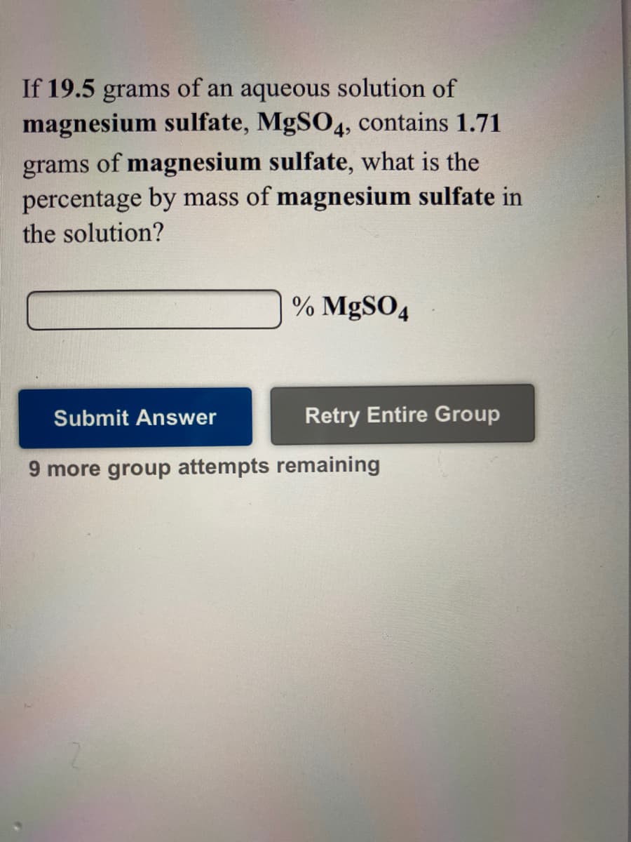 If 19.5 grams of an aqueous solution of
magnesium sulfate, MgSO4, contains 1.71
grams of magnesium sulfate, what is the
percentage by mass of magnesium sulfate in
the solution?
% MgSO4
Submit Answer
Retry Entire Group
9 more group attempts remaining
