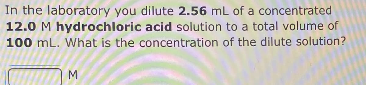 In the laboratory you dilute 2.56 mL of a concentrated
12.0 M hydrochloric acid solution to a total volume of
100 mL. What is the concentration of the dilute solution?
M
