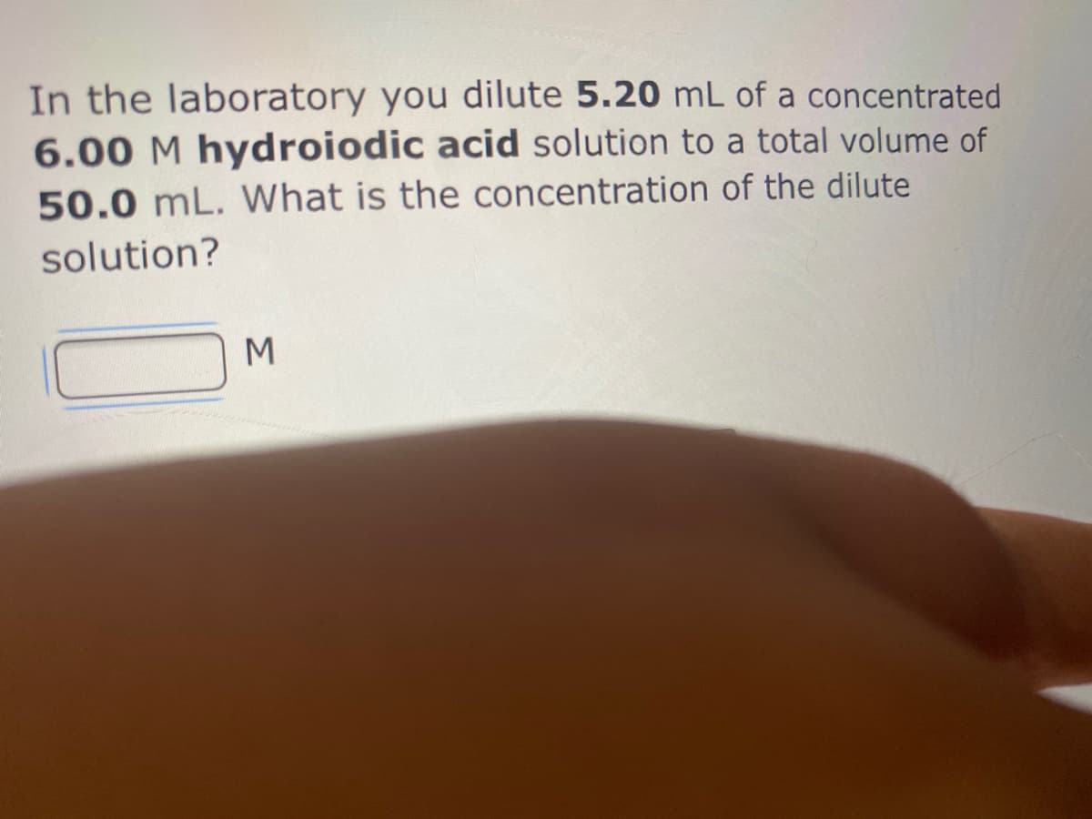 In the laboratory you dilute 5.20 mL of a concentrated
6.00 M hydroiodic acid solution to a total volume of
50.0 mL. What is the concentration of the dilute
solution?
