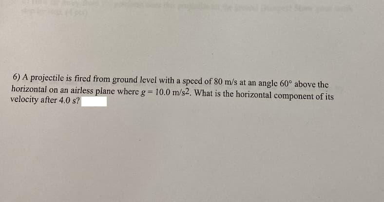 (p)
6) A projectile is fired from ground level with a speed of 80 m/s at an angle 60° above the
horizontal on an airless plane where g = 10.0 m/s2. What is the horizontal component of its
velocity after 4.0 s?
