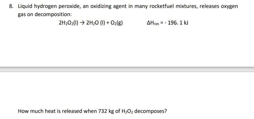 8. Liquid hydrogen peroxide, an oxidizing agent in many rocketfuel mixtures, releases oxygen
gas on decomposition:
2H202(1) → 2H20 (1) + O2(g)
AHrxn = - 196. 1 kJ
How much heat is released when 732 kg of H202 decomposes?
