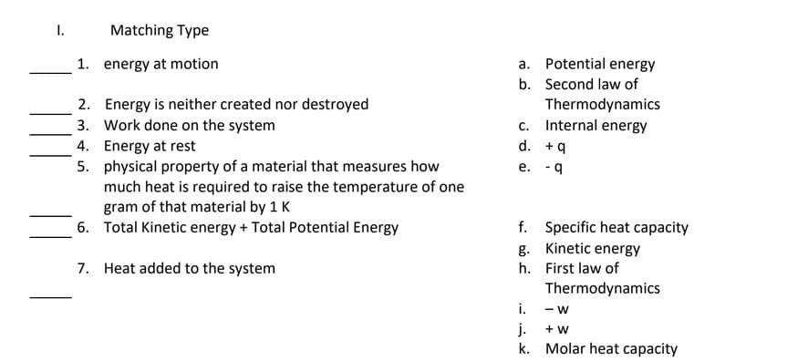I.
Matching Type
1. energy at motion
a. Potential energy
b. Second law of
2. Energy is neither created nor destroyed
3. Work done on the system
4. Energy at rest
Thermodynamics
c. Internal energy
d. +9
5. physical property of a material that measures how
much heat is required to raise the temperature of one
gram of that material by 1 K
6. Total Kinetic energy + Total Potential Energy
e. - 9
f. Specific heat capacity
g. Kinetic energy
7. Heat added to the system
h. First law of
Thermodynamics
i.
- W
j.
k. Molar heat capacity
+ w
