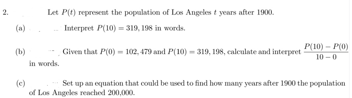 2.
Let P(t) represent the population of Los Angeles t years after 1900.
(a)
Interpret P(10) = 319, 198 in words.
P(10) - Р(0)
(b)
Given that P(0) = 102, 479 and P(10) = 319, 198, calculate and interpret
10 – 0
in words.
(c)
of Los Angeles reached 200,000.
Set up an equation that could be used to find how many years after 1900 the population
