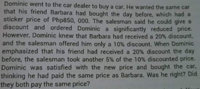 Dominic went to the car dealer to buy a car. He wanted the same car
that his friend Barbara had bought the day before, which had a
sticker price of Php850, 000. The salesman said he could give a
discount and ordered Dominic a significantly reduced price.
However, Dominic knew that Barbara had received a 20% discount,
and the salesman offered him only a 10% discount. When Dominic
emphasized that his friend had received a 20% discount the day
before, the salesman took another 5% of the 10% discounted price.
Dominic was satisfied with the new price and bought the car,
thinking he had paid the same price as Barbara. Was he right? Did
they both pay the same price?
