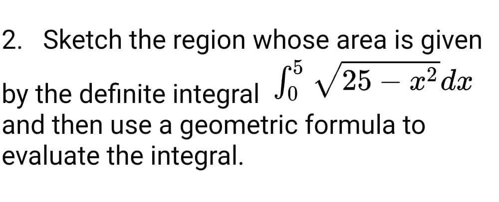2. Sketch the region whose area is given
by the definite integral Jo V25 – x²dx
and then use a geometric formula to
evaluate the integral.

