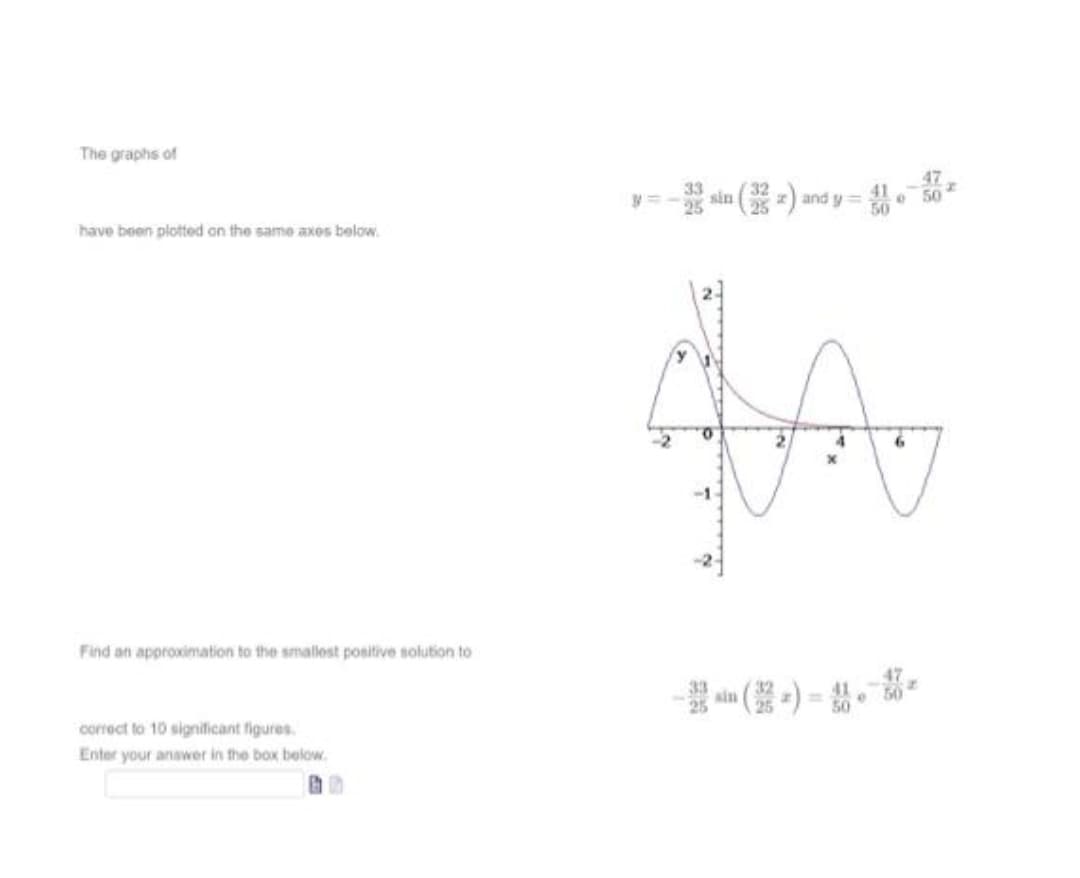 The graphs of
-- sin ( -) and y =- . -
33
have been plotted on the same axos below.
Find an approximation to the smallest positive solution to
47
sin
correct to 10 significant figures.
Enter your anawer in the box below.
