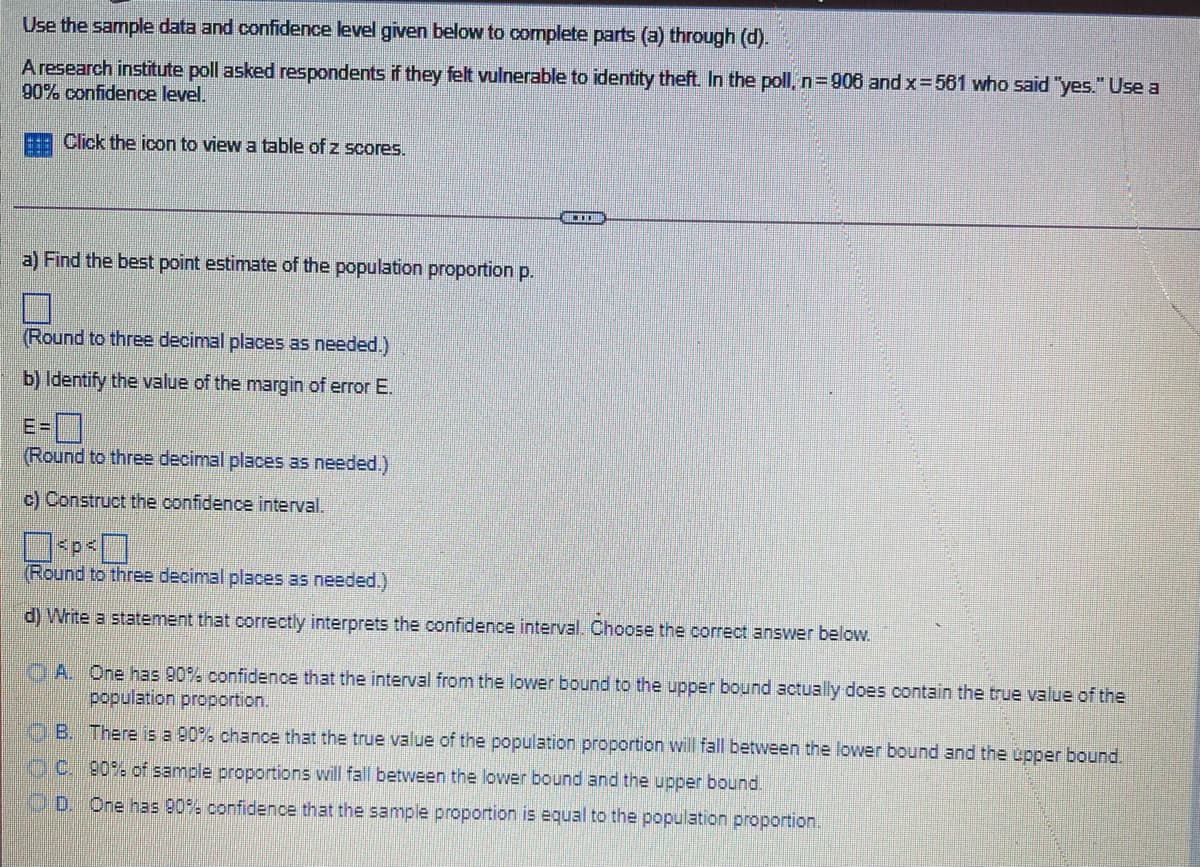 Use the sample data and confidence level given below to complete parts (a) through (d).
Aresearch institute poll asked respondents if they felt vulnerable to identity theft. In the poll, n=906 and x=561 who said "yes." Use a
90% confidence level.
Click the icon to view a table of z scores.
a) Find the best point estimate of the population proportion p.
(Round to three decimal places as needed.)
b) Identify the value of the margin of error E.
E=
(Round to three decimal places as needed.)
c) Construct the confidence interval.
(Round to three decimal places as needed.)
d) Write a statement that correctly interprets the confidence interval. Choose the correct answer below.
OA. One has 90% confidence that the interval from the lower bound to the upper bound actually does contain the true value of the
population proportion.
OB. There is a 90% chance that the true value of the population proportion will fall between the lower bound and the upper bound.
OC. 90% of sample proportions will fall between the lower bound and the upper bound.
O D. One has 90% confidence that the sample proportion is equal to the population proportion.
