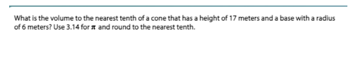 What is the volume to the nearest tenth of a cone that has a height of 17 meters and a base with a radius
of 6 meters? Use 3.14 for a and round to the nearest tenth.
