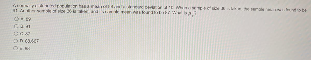 A normally distributed population has a mean of 88 and a standard deviation of 10. When a sample of size 36 is taken, the sample mean-was found to be
91. Another sample of size 36 is taken, and its sample mean was found to be 87. What is µ_?
O A. 89
O B. 91
O C. 87
O D. 88.667
O E. 88
