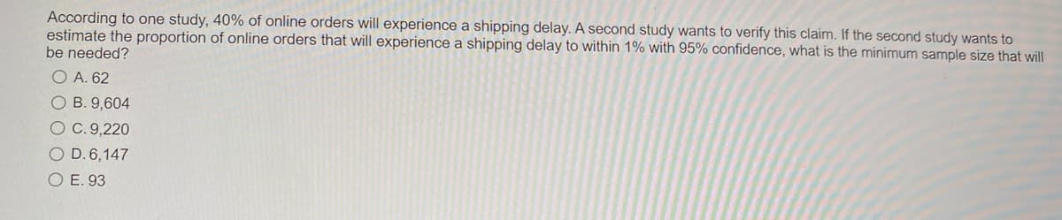 According to one study, 40% of online orders will experience a shipping delay. A second study wants to verify this claim. If the second study wants to
estimate the proportion of online orders that will experience a shipping delay to within 1% with 95% confidence, what is the minimum sample size that will
be needed?
O A. 62
O B. 9,604
O C. 9,220
O D. 6,147
O E. 93
