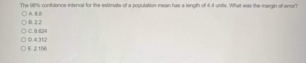 The 98% confidence interval for the estimate of a population mean has a length of 4.4 units. What was the margin of error?
O A. 8.8
O B. 2.2
O C.8.624
O D. 4.312
O E. 2.156
