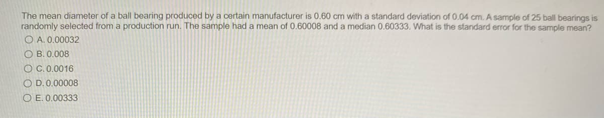 The mean diameter of a ball bearing produced by a certain manufacturer is 0.60 cm with a standard deviation of 0.04 cm. A sample of 25 ball bearings is
randomly selected from a production run. The sample had a mean of 0.60008 and a median 0.60333. What is the standard error for the sample mean?
O A. 0.00032
O B. 0.008
O C. 0.0016
O D. 0.00008
O E. 0.00333

