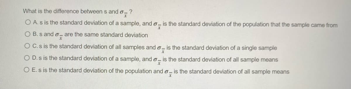What is the difference between s and o- ?
O A. s is the standard deviation of a sample, and o- is the standard deviation of the population that the sample came from
O B. s and o- are the same standard deviation
O C.s is the standard deviation of all samples and o- is the standard deviation of a single sample
O D.s is the standard deviation of a sample, and o- is the standard deviation of all sample means
O E. s is the standard deviation of the population and 0 – is the standard deviation of all sample means
