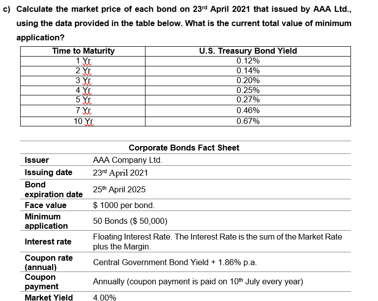c) Calculate the market price of each bond on 23rd April 2021 that issued by AAA Ltd.,
using the data provided in the table below. What is the current total value of minimum
application?
Time to Maturity
1 YL
2 YL
3 XL
4 YL
5 XC
U.S. Treasury Bond Yield
0.12%
0.14%
0.20%
0.25%
0.27%
0.46%
10 Y
0.67%
Corporate Bonds Fact Sheet
Issuer
AAA Company Ltd.
Issuing date
23rd April 2021
Bond
25th April 2025
expiration date
Face value
$ 1000 per bond.
Minimum
50 Bonds ($ 50,000)
application
Floating Interest Rate. The Interest Rate is the sum of the Market Rate
plus the Margin.
Interest rate
Coupon rate
(annual)
Coupon
payment
Central Government Bond Yield + 1.86% p.a.
Annually (coupon payment is paid on 10th July every year)
Market Yield
4.00%
